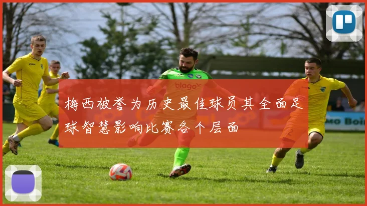 梅西被誉为历史最佳球员其全面足球智慧影响比赛各个层面