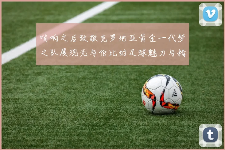 哨响之后致敬克罗地亚黄金一代梦之队展现无与伦比的足球魅力与精神