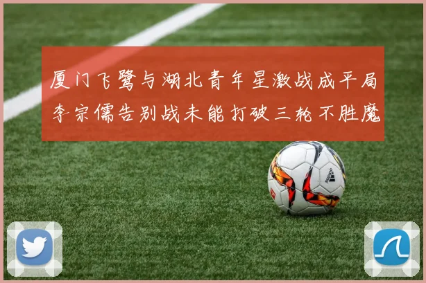厦门飞鹭与湖北青年星激战成平局李宗儒告别战未能打破三轮不胜魔咒