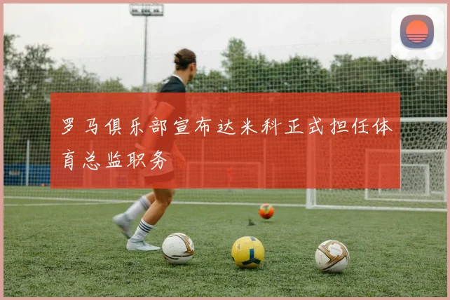 罗马俱乐部宣布达米科正式担任体育总监职务