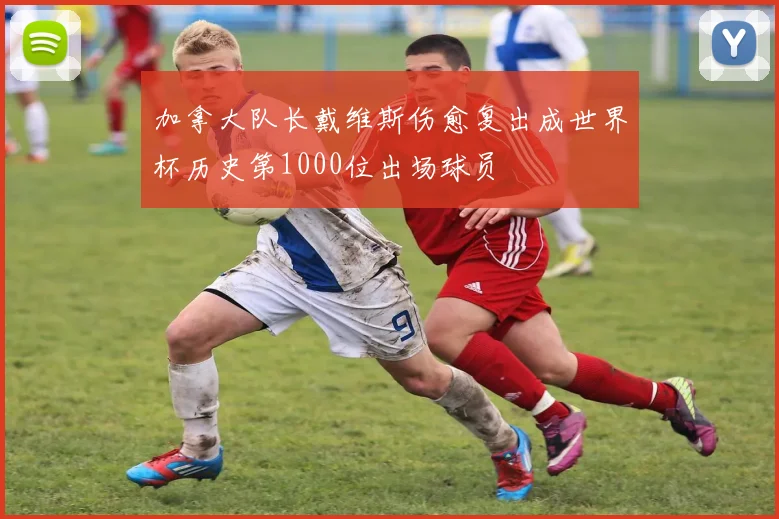 加拿大队长戴维斯伤愈复出成世界杯历史第1000位出场球员