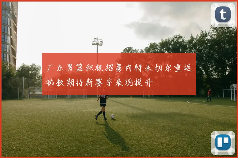 广东男篮积极招募内特米切尔重返执教期待新赛季表现提升
