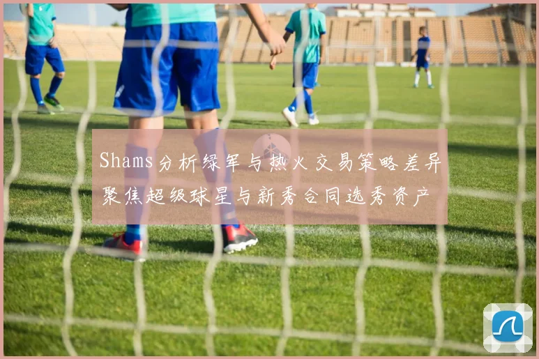 Shams分析绿军与热火交易策略差异聚焦超级球星与新秀合同选秀资产