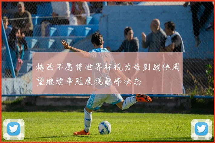 梅西不愿将世界杯视为告别战他渴望继续争冠展现巅峰状态