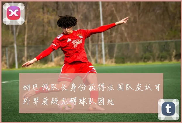 姆巴佩队长身份获得法国队友认可外界质疑无碍球队团结