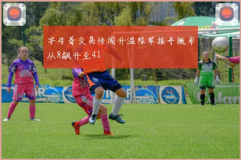 字母哥交易传闻升温绿军接手概率从8飙升至41