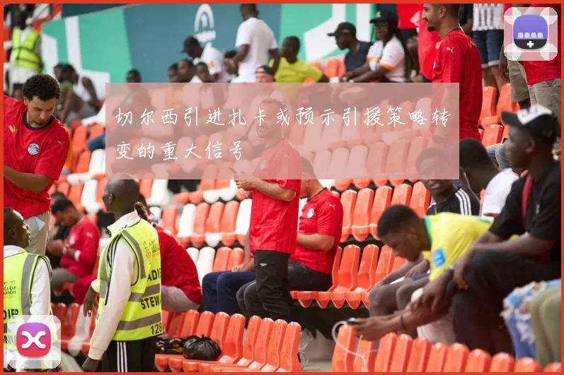 切尔西引进扎卡或预示引援策略转变的重大信号