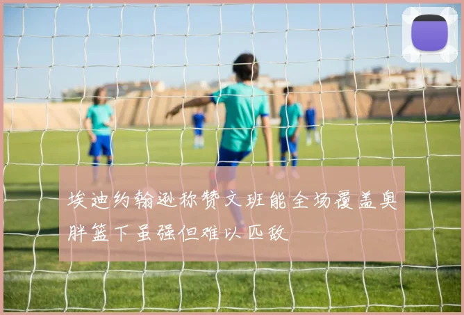 埃迪约翰逊称赞文班能全场覆盖奥胖篮下虽强但难以匹敌