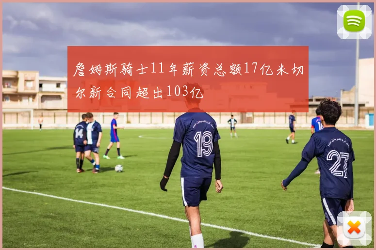 詹姆斯骑士11年薪资总额17亿米切尔新合同超出103亿