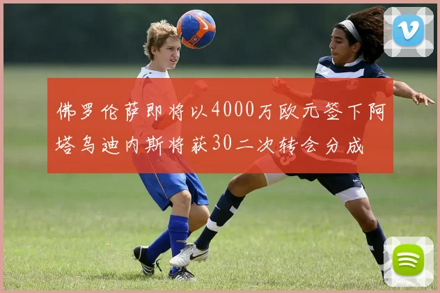 佛罗伦萨即将以4000万欧元签下阿塔乌迪内斯将获30二次转会分成